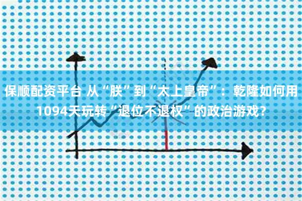 保顺配资平台 从“朕”到“太上皇帝”：乾隆如何用1094天玩转“退位不退权”的政治游戏？