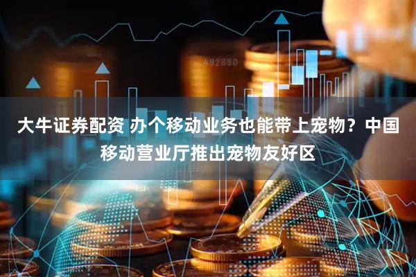 大牛证券配资 办个移动业务也能带上宠物？中国移动营业厅推出宠物友好区