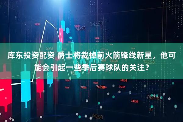 库东投资配资 爵士将裁掉前火箭锋线新星，他可能会引起一些季后赛球队的关注？