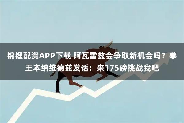 锦锂配资APP下载 阿瓦雷兹会争取新机会吗？拳王本纳维德兹发话：来175磅挑战我吧