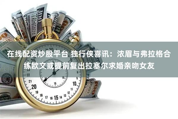 在线配资炒股平台 独行侠喜讯：浓眉与弗拉格合练欧文或提前复出拉塞尔求婚亲吻女友