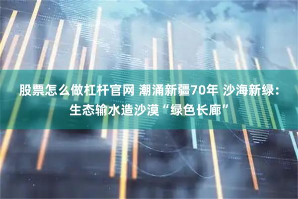 股票怎么做杠杆官网 潮涌新疆70年 沙海新绿：生态输水造沙漠“绿色长廊”