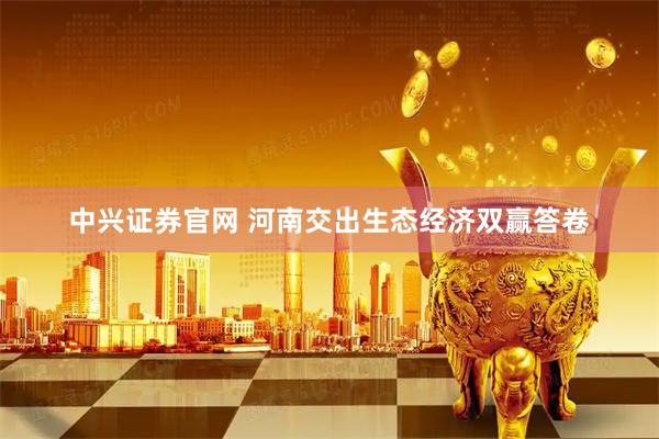 中兴证券官网 河南交出生态经济双赢答卷