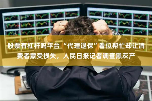 股票有杠杆吗平台 “代理退保”看似帮忙却让消费者蒙受损失，人民日报记者调查黑灰产