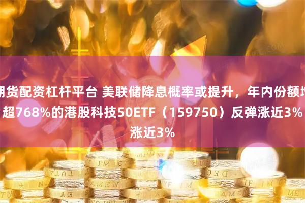期货配资杠杆平台 美联储降息概率或提升，年内份额增超768%的港股科技50ETF（159750）反弹涨近3%