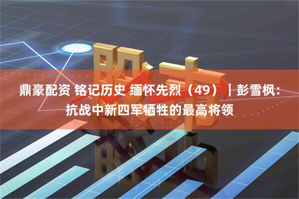 鼎豪配资 铭记历史 缅怀先烈（49）｜彭雪枫：抗战中新四军牺牲的最高将领