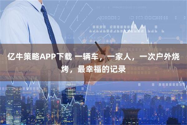 亿牛策略APP下载 一辆车，一家人，一次户外烧烤，最幸福的记录