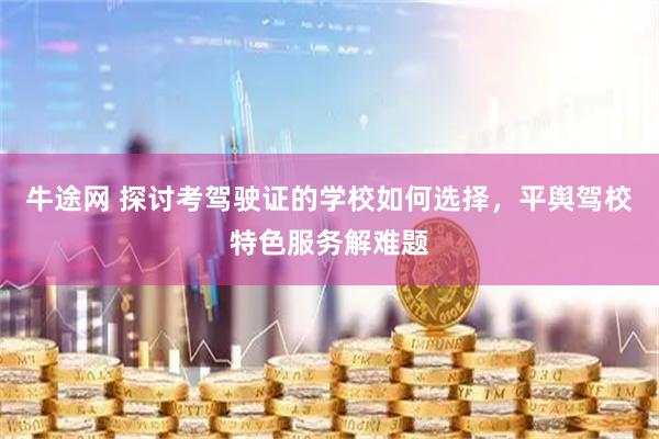 牛途网 探讨考驾驶证的学校如何选择，平舆驾校特色服务解难题