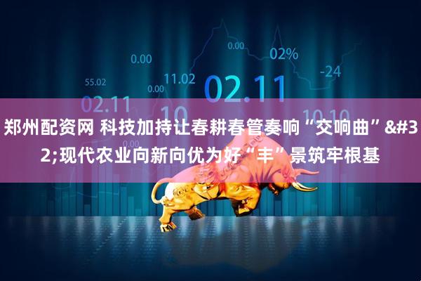 郑州配资网 科技加持让春耕春管奏响“交响曲” 现代农业向新向优为好“丰”景筑牢根基