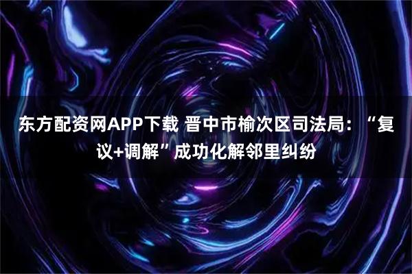东方配资网APP下载 晋中市榆次区司法局:“复议+调解”成功化解邻里纠纷