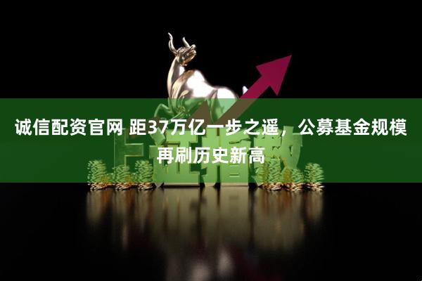 诚信配资官网 距37万亿一步之遥，公募基金规模再刷历史新高
