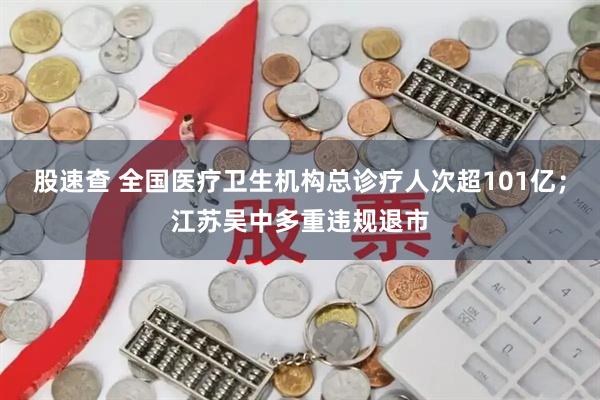 股速查 全国医疗卫生机构总诊疗人次超101亿；江苏吴中多重违规退市