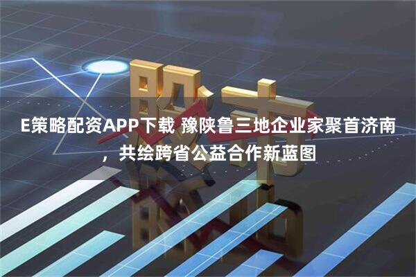 E策略配资APP下载 豫陕鲁三地企业家聚首济南，共绘跨省公益合作新蓝图