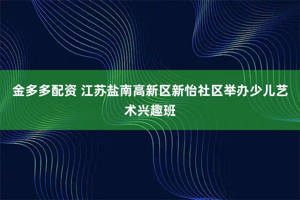 金多多配资 江苏盐南高新区新怡社区举办少儿艺术兴趣班