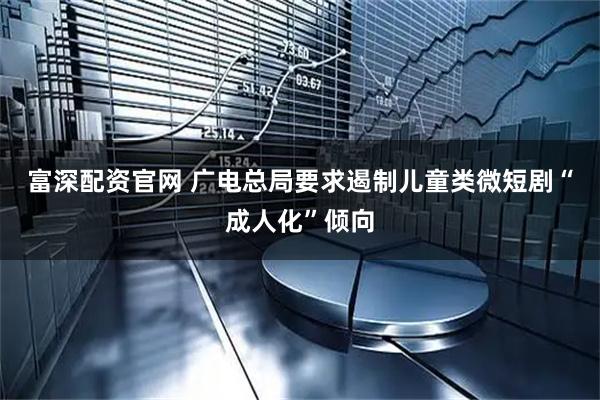 富深配资官网 广电总局要求遏制儿童类微短剧“成人化”倾向