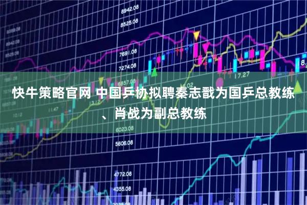 快牛策略官网 中国乒协拟聘秦志戬为国乒总教练、肖战为副总教练