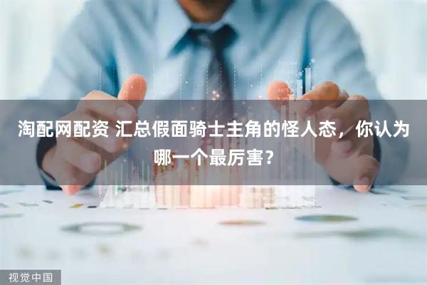 淘配网配资 汇总假面骑士主角的怪人态，你认为哪一个最厉害？