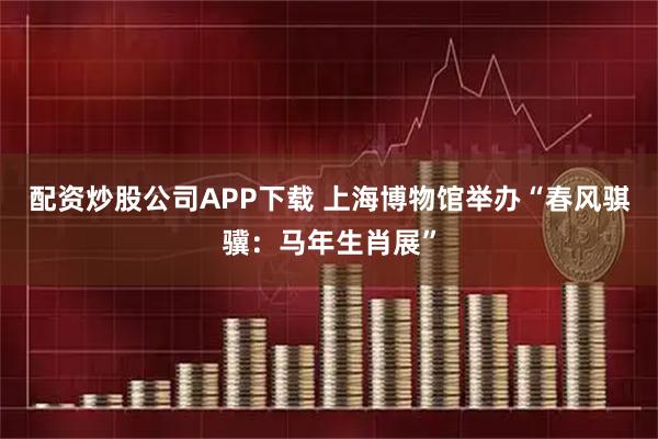 配资炒股公司APP下载 上海博物馆举办“春风骐骥：马年生肖展”