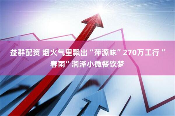 益群配资 烟火气里飘出“萍源味”270万工行“春雨”润泽小微餐饮梦