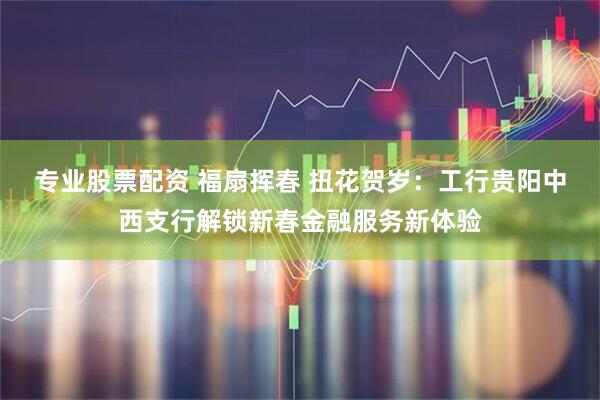 专业股票配资 福扇挥春 扭花贺岁：工行贵阳中西支行解锁新春金融服务新体验