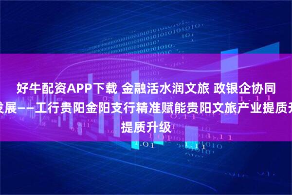 好牛配资APP下载 金融活水润文旅 政银企协同助发展——工行贵阳金阳支行精准赋能贵阳文旅产业提质升级