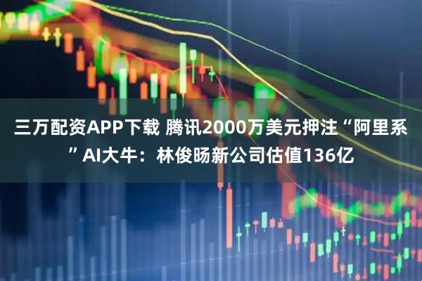 三万配资APP下载 腾讯2000万美元押注“阿里系”AI大牛：林俊旸新公司估值136亿