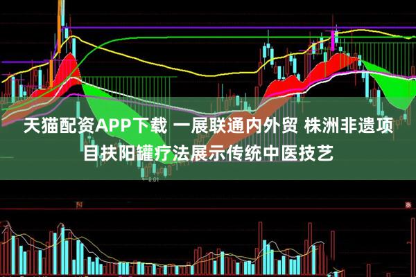 天猫配资APP下载 一展联通内外贸 株洲非遗项目扶阳罐疗法展示传统中医技艺