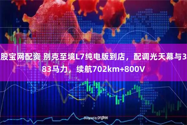 股宝网配资 别克至境L7纯电版到店，配调光天幕与383马力，续航702km+800V